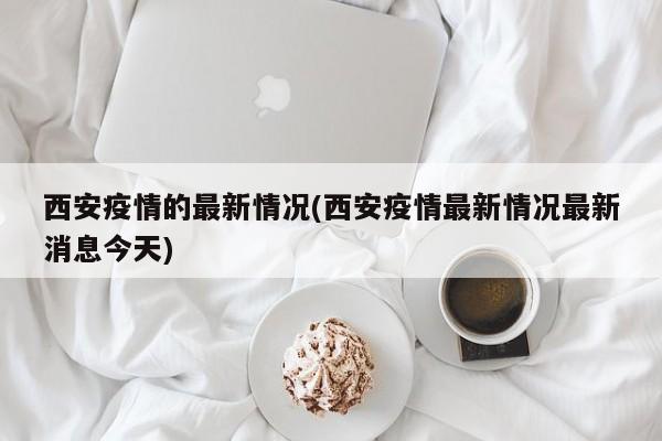 西安疫情的最新情况(西安疫情最新情况最新消息今天)