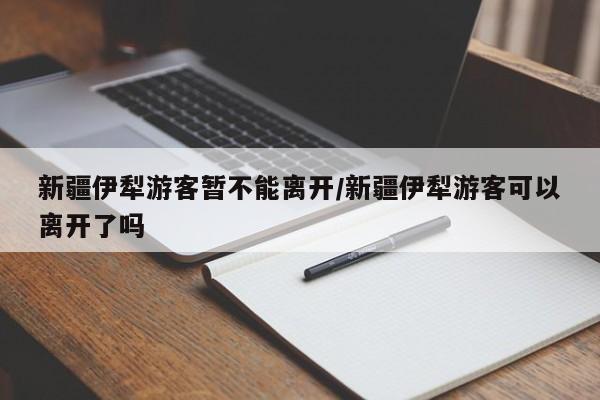 新疆伊犁游客暂不能离开/新疆伊犁游客可以离开了吗