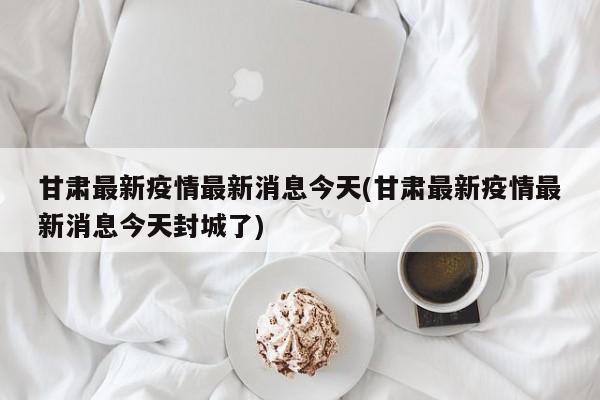 甘肃最新疫情最新消息今天(甘肃最新疫情最新消息今天封城了)