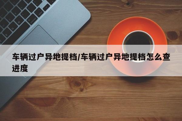 车辆过户异地提档/车辆过户异地提档怎么查进度