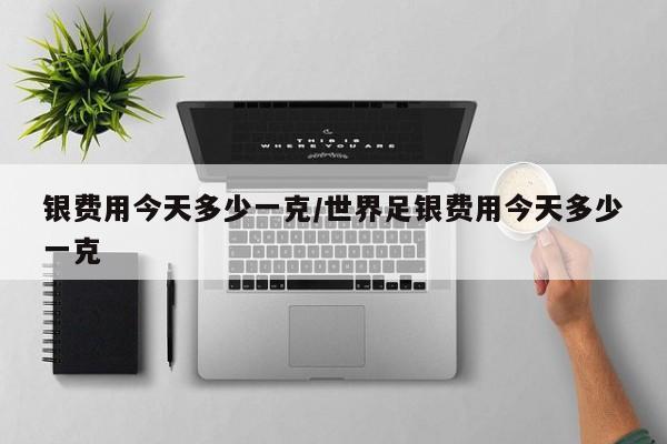 银费用今天多少一克/世界足银费用今天多少一克
