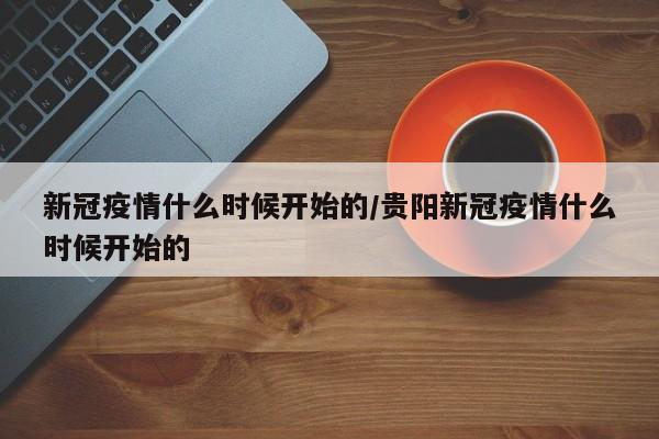 新冠疫情什么时候开始的/贵阳新冠疫情什么时候开始的