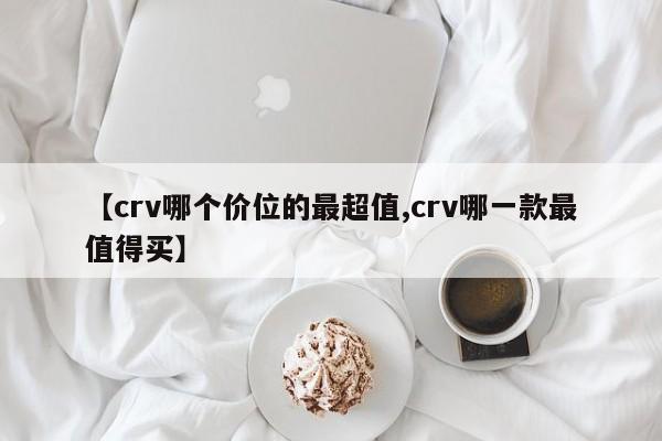 【crv哪个价位的最超值,crv哪一款最值得买】