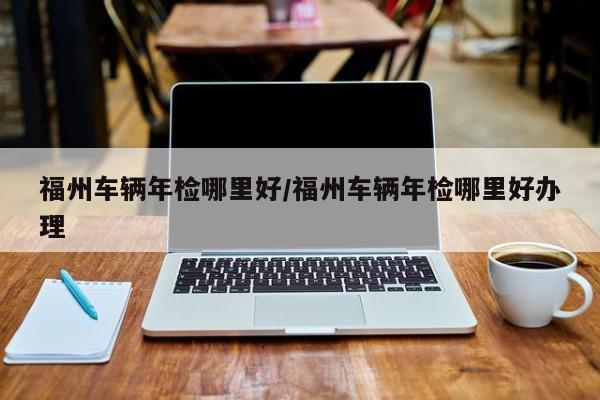 福州车辆年检哪里好/福州车辆年检哪里好办理