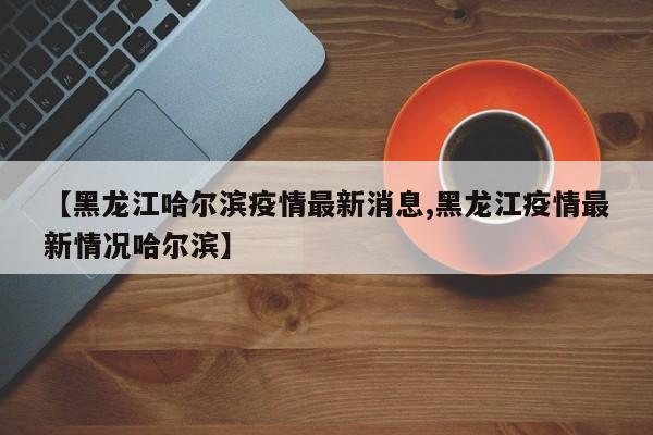 【黑龙江哈尔滨疫情最新消息,黑龙江疫情最新情况哈尔滨】