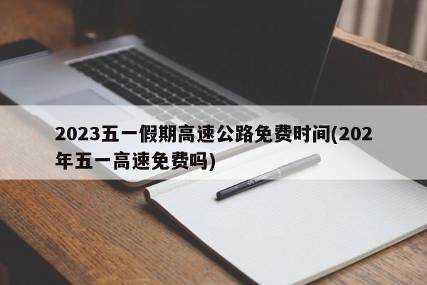 2023五一假期高速公路免费时间(202年五一高速免费吗)