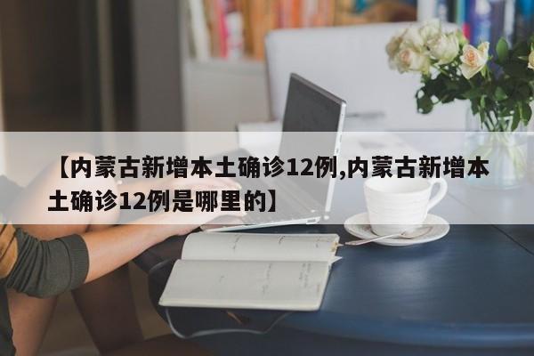 【内蒙古新增本土确诊12例,内蒙古新增本土确诊12例是哪里的】