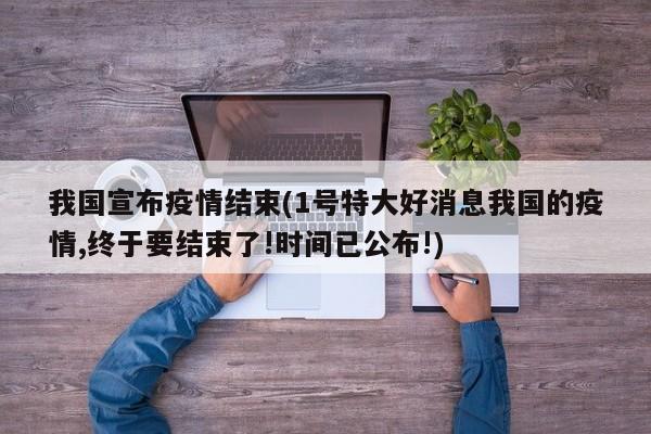 我国宣布疫情结束(1号特大好消息我国的疫情,终于要结束了!时间已公布!)