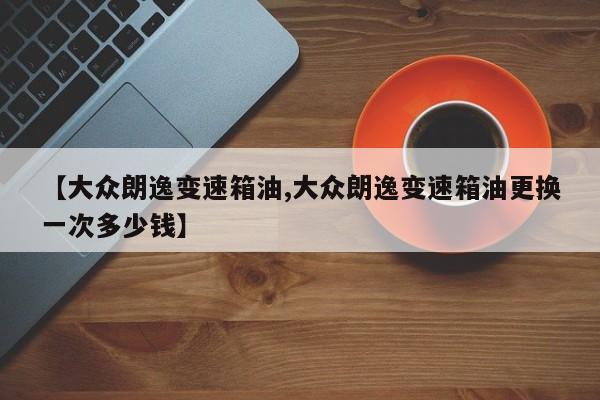 【大众朗逸变速箱油,大众朗逸变速箱油更换一次多少钱】