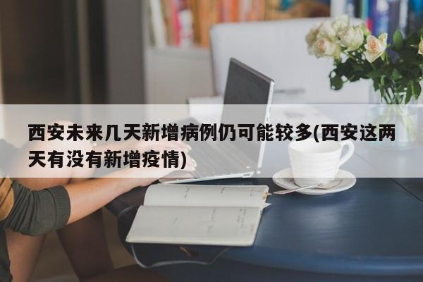 西安未来几天新增病例仍可能较多(西安这两天有没有新增疫情)