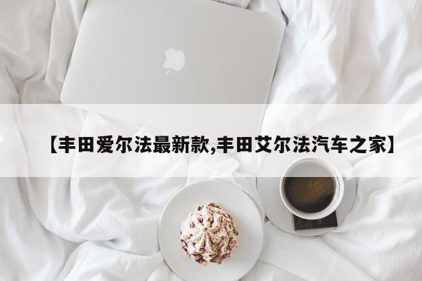 【丰田爱尔法最新款,丰田艾尔法汽车之家】