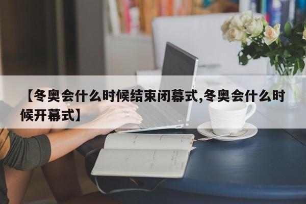 【冬奥会什么时候结束闭幕式,冬奥会什么时候开幕式】