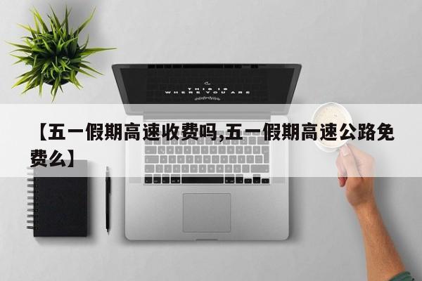 【五一假期高速收费吗,五一假期高速公路免费么】