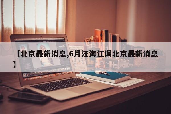 【北京最新消息,6月汪海江调北京最新消息】