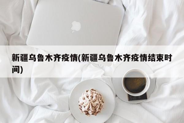 新疆乌鲁木齐疫情(新疆乌鲁木齐疫情结束时间)