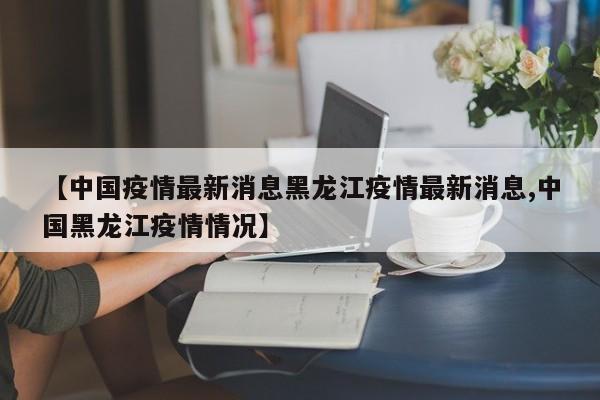 【中国疫情最新消息黑龙江疫情最新消息,中国黑龙江疫情情况】