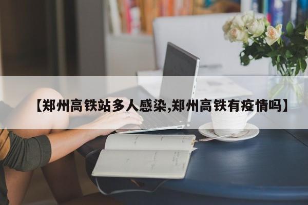 【郑州高铁站多人感染,郑州高铁有疫情吗】