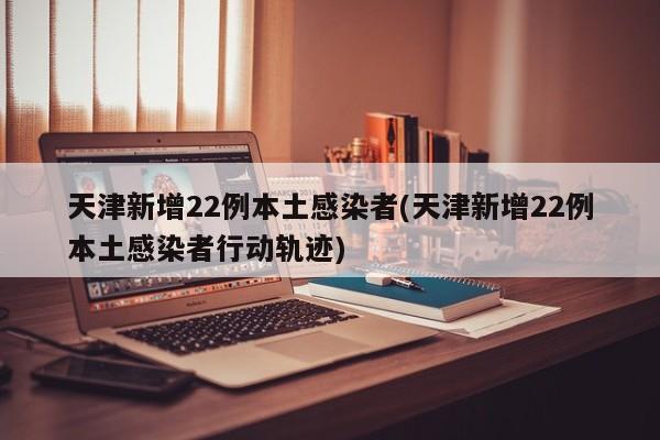 天津新增22例本土感染者(天津新增22例本土感染者行动轨迹)