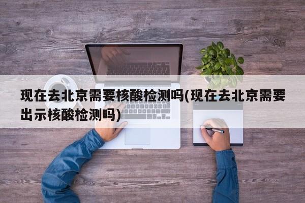 现在去北京需要核酸检测吗(现在去北京需要出示核酸检测吗)
