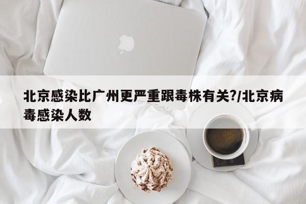 北京感染比广州更严重跟毒株有关?/北京病毒感染人数