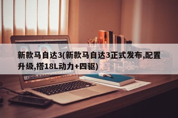 新款马自达3(新款马自达3正式发布,配置升级,搭18L动力+四驱)