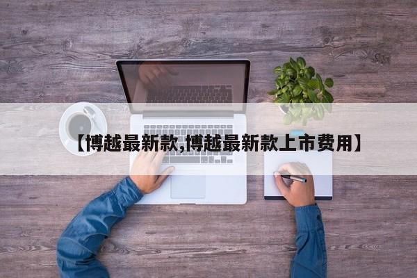 【博越最新款,博越最新款上市费用】