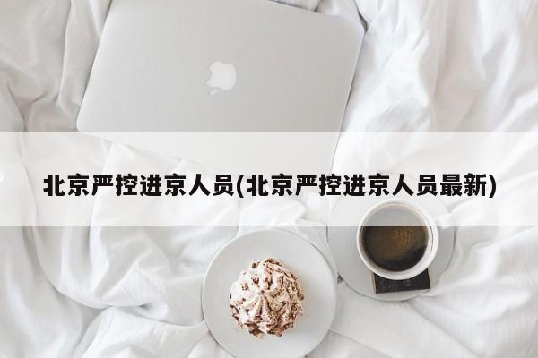 北京严控进京人员(北京严控进京人员最新)