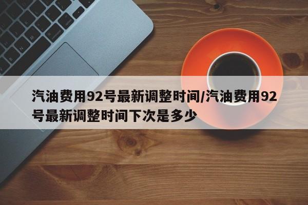 汽油费用92号最新调整时间/汽油费用92号最新调整时间下次是多少