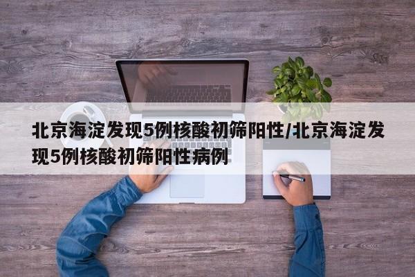 北京海淀发现5例核酸初筛阳性/北京海淀发现5例核酸初筛阳性病例