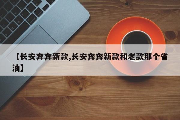 【长安奔奔新款,长安奔奔新款和老款那个省油】