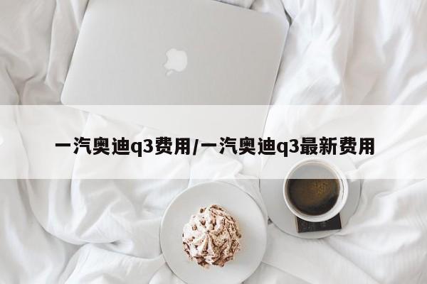 一汽奥迪q3费用/一汽奥迪q3最新费用