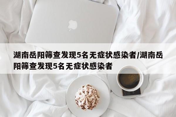 湖南岳阳筛查发现5名无症状感染者/湖南岳阳筛查发现5名无症状感染者
