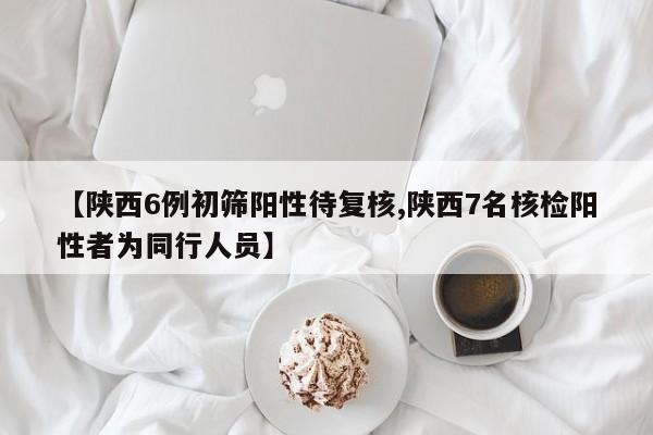【陕西6例初筛阳性待复核,陕西7名核检阳性者为同行人员】