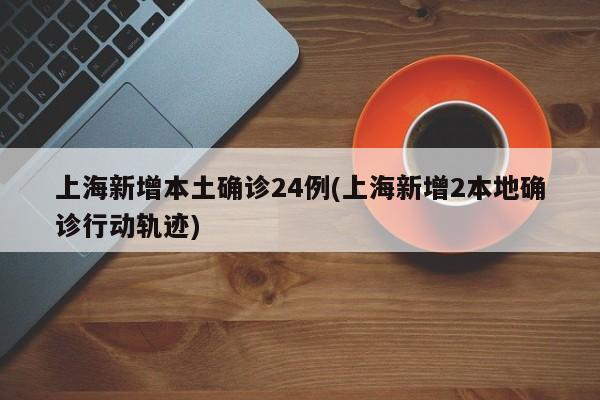 上海新增本土确诊24例(上海新增2本地确诊行动轨迹)