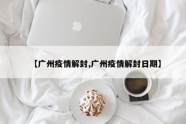 【广州疫情解封,广州疫情解封日期】