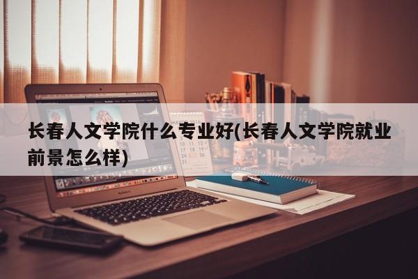 长春人文学院什么专业好(长春人文学院就业前景怎么样)