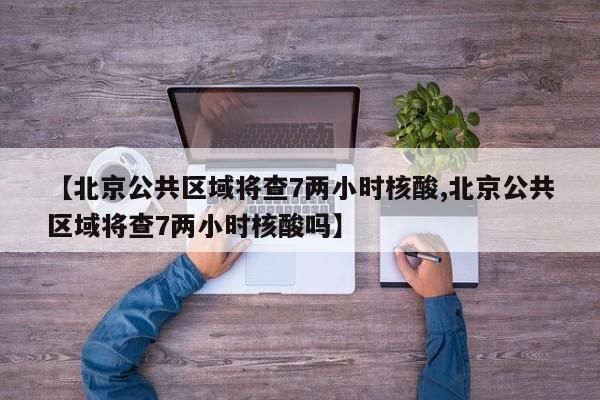 【北京公共区域将查7两小时核酸,北京公共区域将查7两小时核酸吗】