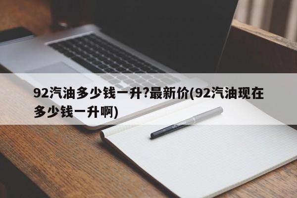 92汽油多少钱一升?最新价(92汽油现在多少钱一升啊)