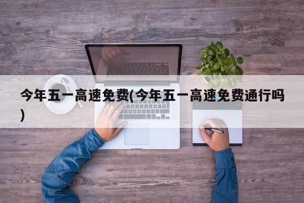 今年五一高速免费(今年五一高速免费通行吗)