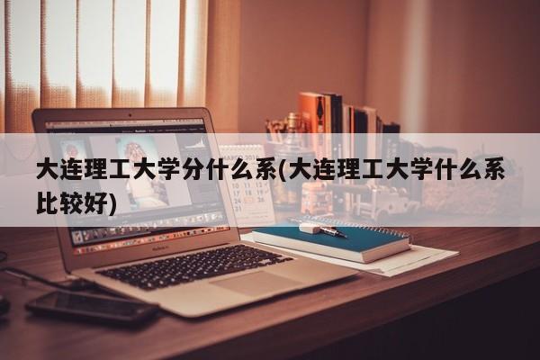 大连理工大学分什么系(大连理工大学什么系比较好)