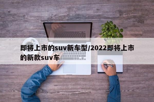 即将上市的suv新车型/2022即将上市的新款suv车