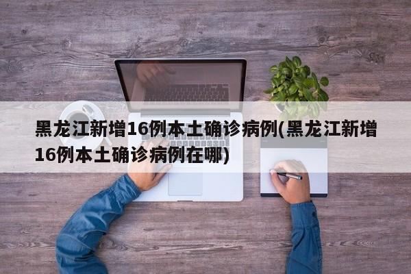 黑龙江新增16例本土确诊病例(黑龙江新增16例本土确诊病例在哪)