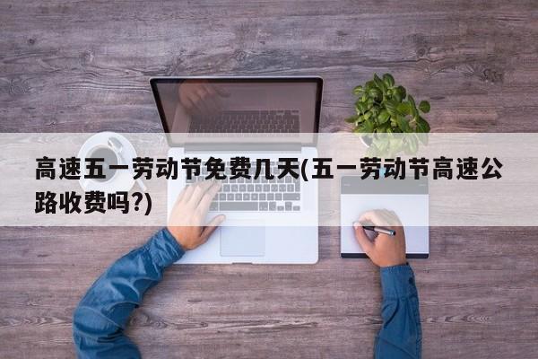 高速五一劳动节免费几天(五一劳动节高速公路收费吗?)