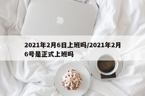 2021年2月6日上班吗/2021年2月6号是正式上班吗