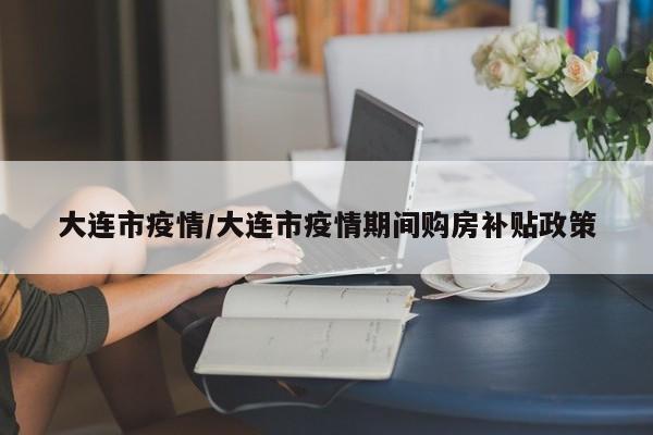 大连市疫情/大连市疫情期间购房补贴政策