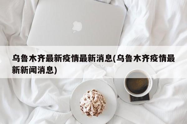 乌鲁木齐最新疫情最新消息(乌鲁木齐疫情最新新闻消息)