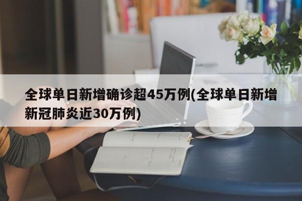 全球单日新增确诊超45万例(全球单日新增新冠肺炎近30万例)