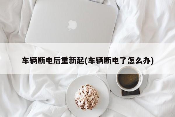 车辆断电后重新起(车辆断电了怎么办)
