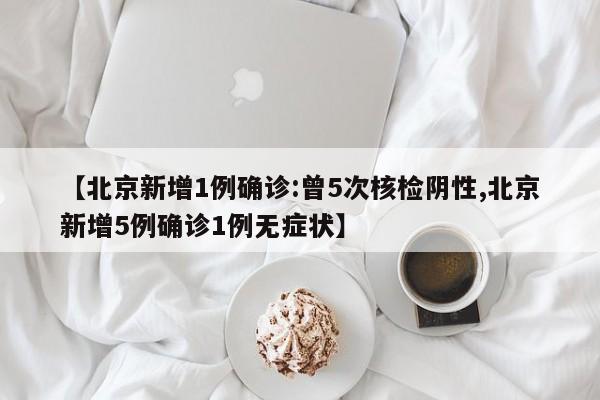 【北京新增1例确诊:曾5次核检阴性,北京新增5例确诊1例无症状】
