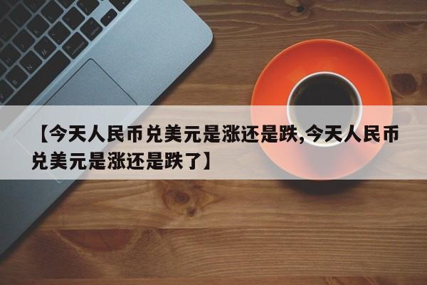 【今天人民币兑美元是涨还是跌,今天人民币兑美元是涨还是跌了】